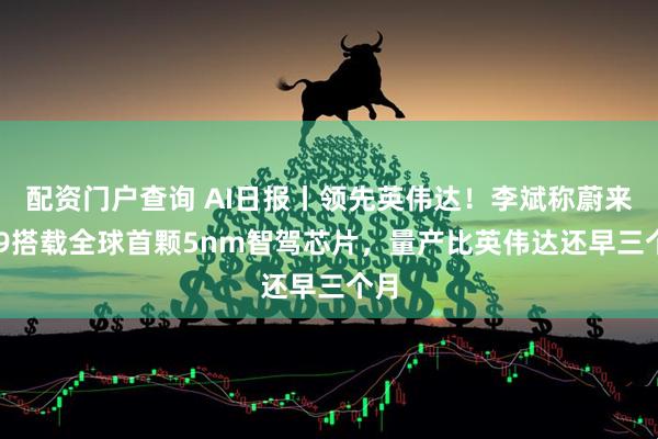 配资门户查询 AI日报丨领先英伟达！李斌称蔚来ET9搭载全球首颗5nm智驾芯片，量产比英伟达还早三个月