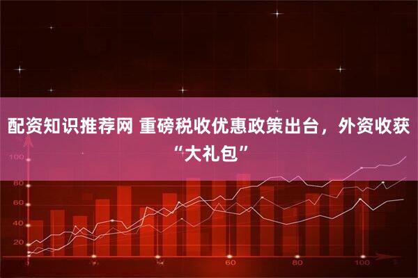 配资知识推荐网 重磅税收优惠政策出台，外资收获“大礼包”