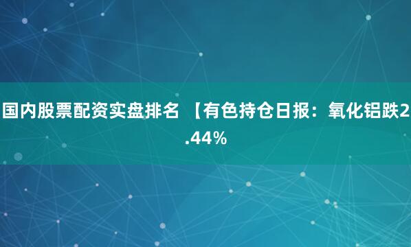 国内股票配资实盘排名 【有色持仓日报：氧化铝跌2.44%