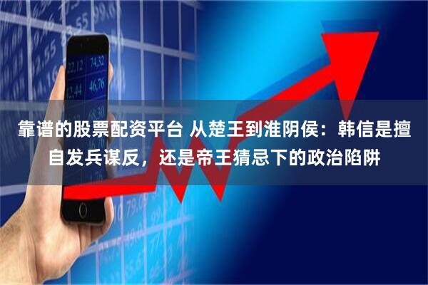 靠谱的股票配资平台 从楚王到淮阴侯：韩信是擅自发兵谋反，还是帝王猜忌下的政治陷阱