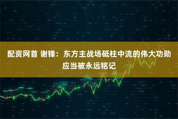 配资网首 谢锋：东方主战场砥柱中流的伟大功勋应当被永远铭记