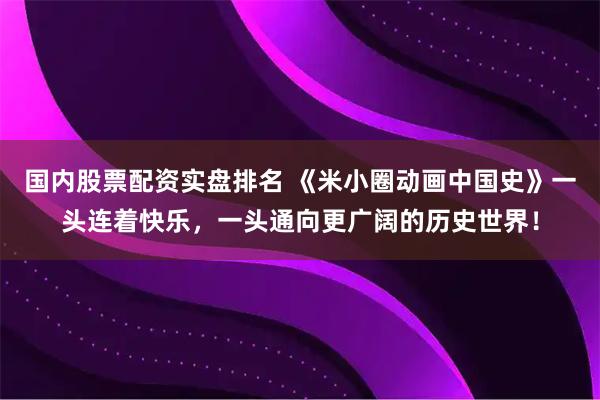 国内股票配资实盘排名 《米小圈动画中国史》一头连着快乐，一头通向更广阔的历史世界！