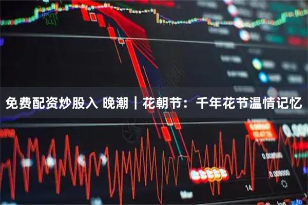 免费配资炒股入 晚潮｜花朝节：千年花节温情记忆