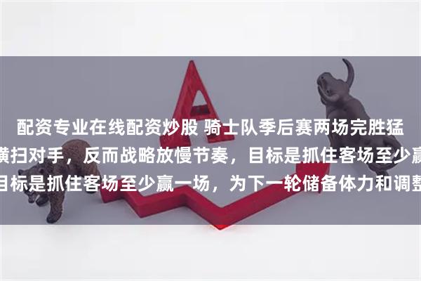 配资专业在线配资炒股 骑士队季后赛两场完胜猛龙，任务完成后不急着横扫对手，反而战略放慢节奏，目标是抓住客场至少赢一场，为下一轮储备体力和调整阵容
