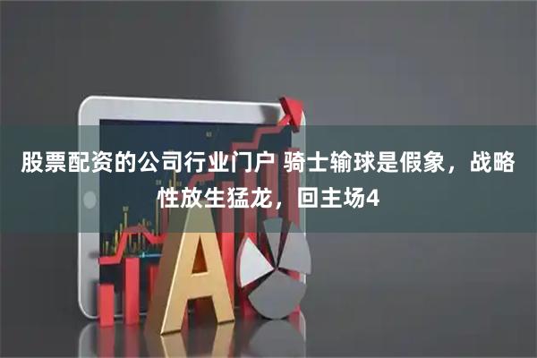 股票配资的公司行业门户 骑士输球是假象，战略性放生猛龙，回主场4