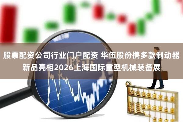 股票配资公司行业门户配资 华伍股份携多款制动器新品亮相2026上海国际重型机械装备展