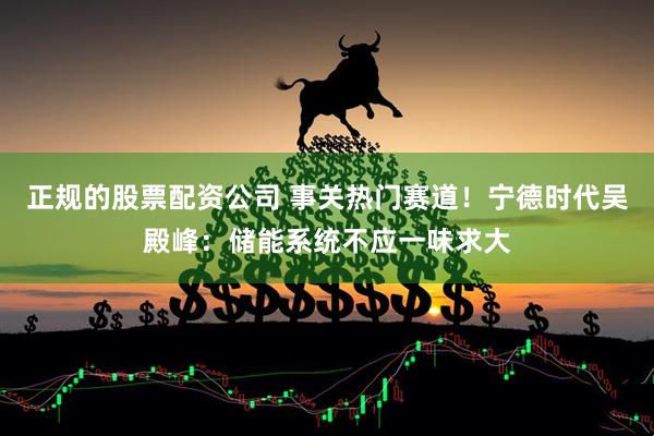 正规的股票配资公司 事关热门赛道！宁德时代吴殿峰：储能系统不应一味求大